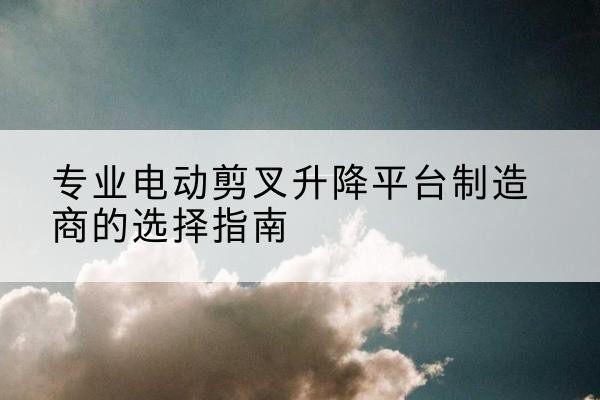 平邑电动剪叉升降平台厂家-专业电动剪叉升降平台制造商的选择指南