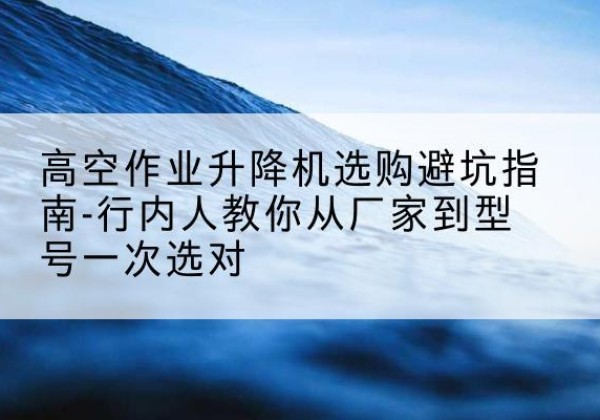 平邑升降平台厂家-高空作业升降机选购避坑指南-行内人教你从厂家到型号一次选对