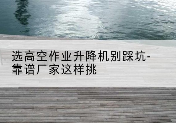 平邑剪叉式升降机厂家-选高空作业升降机别踩坑-靠谱厂家这样挑