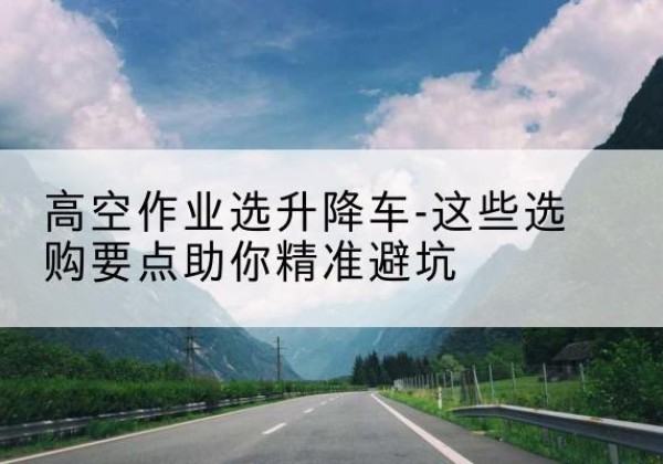 平邑升降车厂家-高空作业选升降车-这些选购要点助你*避坑