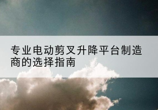 平邑电动剪叉升降平台厂家-专业电动剪叉升降平台制造商的选择指南